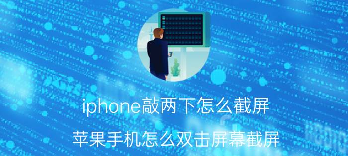 iphone敲两下怎么截屏 苹果手机怎么双击屏幕截屏？